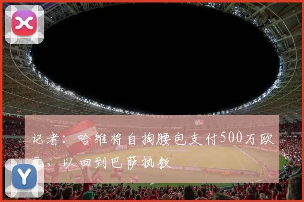 记者：哈维将自掏腰包支付500万欧元，以回到巴萨执教