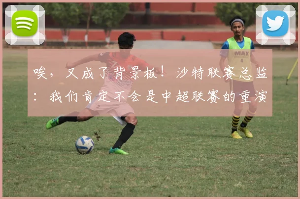 唉，又成了背景板！沙特联赛总监：我们肯定不会是中超联赛的重演
