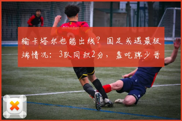 输卡塔尔也能出线？国足或遇最极端情况：3队同积2分，靠吃牌少晋级