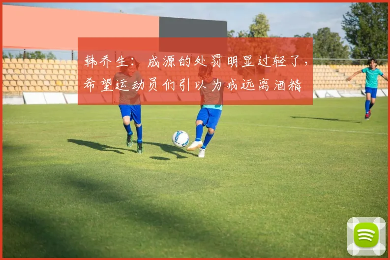 韩乔生：成源的处罚明显过轻了，希望运动员们引以为戒远离酒精