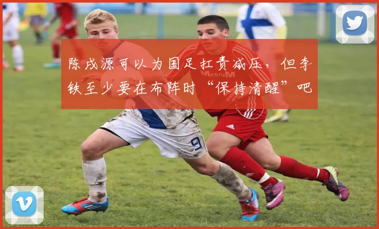 陈戌源可以为国足扛责减压，但李铁至少要在布阵时“保持清醒”吧