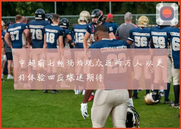 中超前七轮场均观众近两万人 以更好体验回应球迷期待