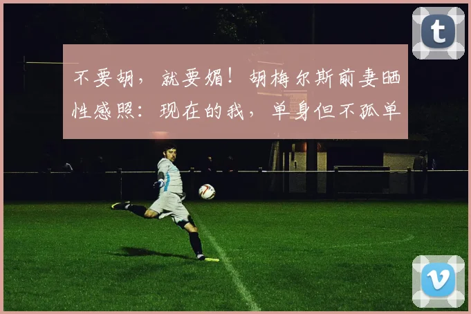 不要胡，就要媚！胡梅尔斯前妻晒性感照：现在的我，单身但不孤单