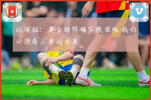 比埃拉：奥古缺阵确实很困难 我们必须有人要站出来
