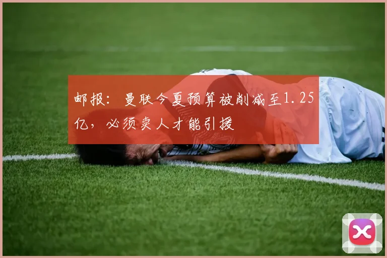邮报：曼联今夏预算被削减至1.25亿，必须卖人才能引援