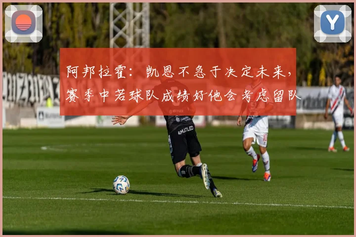 阿邦拉霍：凯恩不急于决定未来，赛季中若球队成绩好他会考虑留队