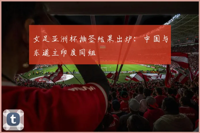 女足亚洲杯抽签结果出炉：中国与东道主印度同组