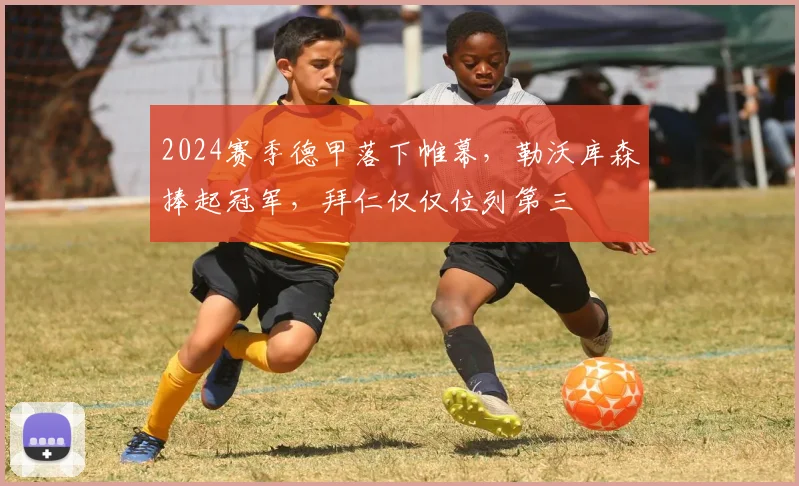 2024赛季德甲落下帷幕，勒沃库森捧起冠军，拜仁仅仅位列第三