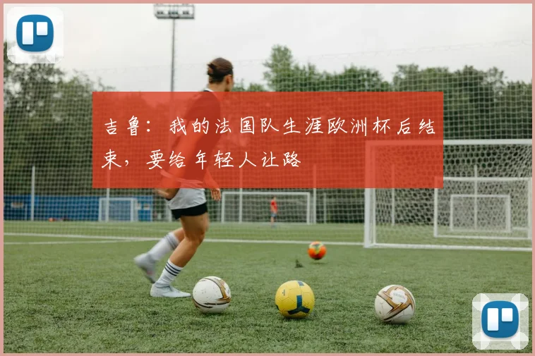 吉鲁：我的法国队生涯欧洲杯后结束，要给年轻人让路