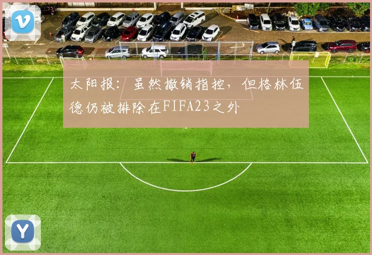 太阳报：虽然撤销指控，但格林伍德仍被排除在FIFA23之外
