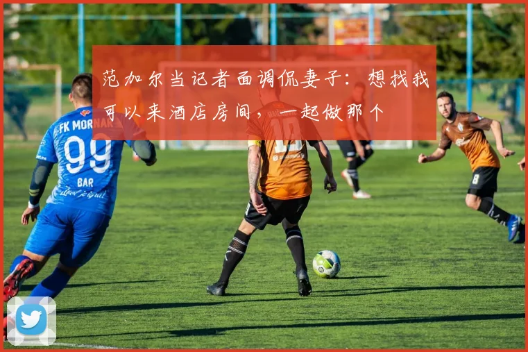 范加尔当记者面调侃妻子：想找我可以来酒店房间，一起做那个