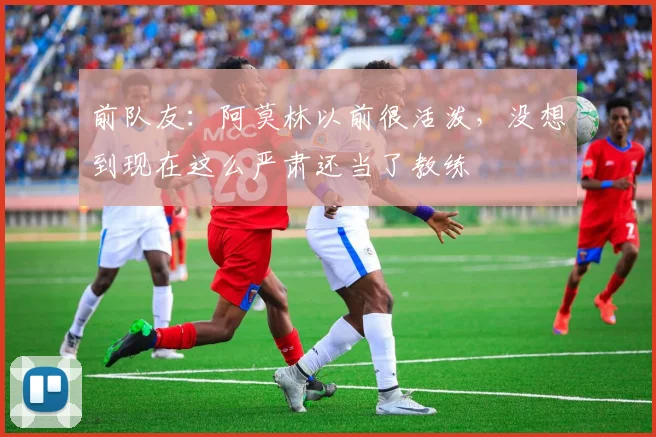 前队友：阿莫林以前很活泼，没想到现在这么严肃还当了教练