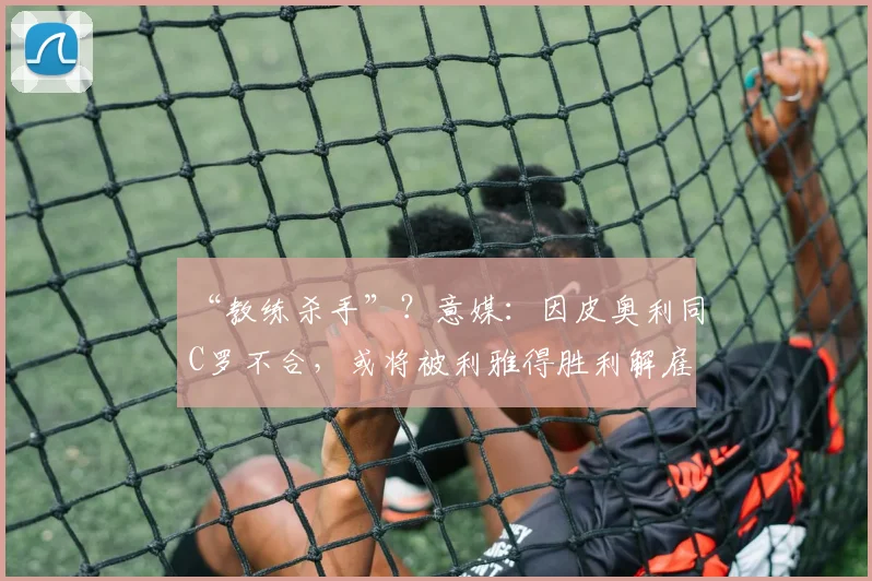 “教练杀手”？意媒：因皮奥利同C罗不合，或将被利雅得胜利解雇