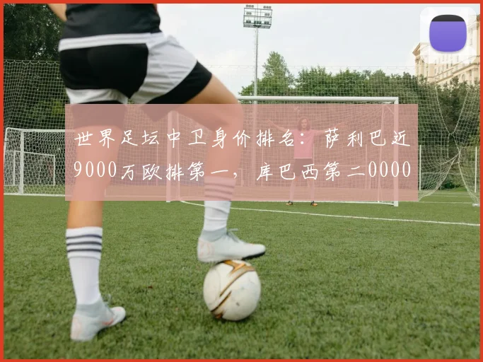 世界足坛中卫身价排名：萨利巴近9000万欧排第一，库巴西第二0000644
