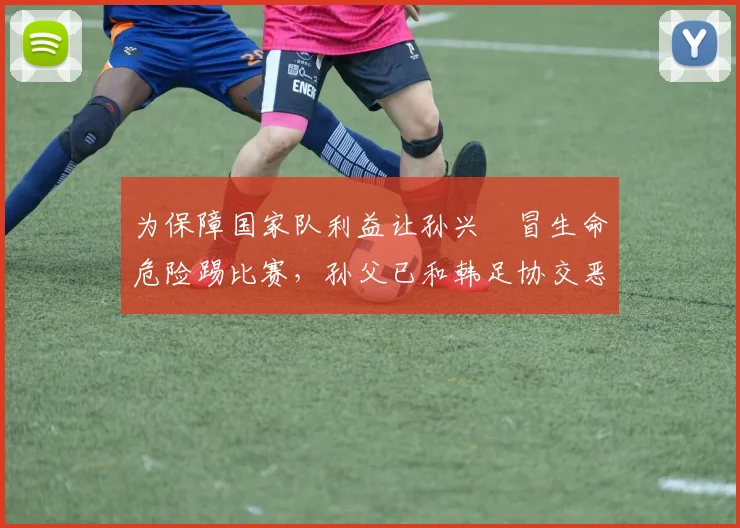 为保障国家队利益让孙兴慜冒生命危险踢比赛，孙父已和韩足协交恶