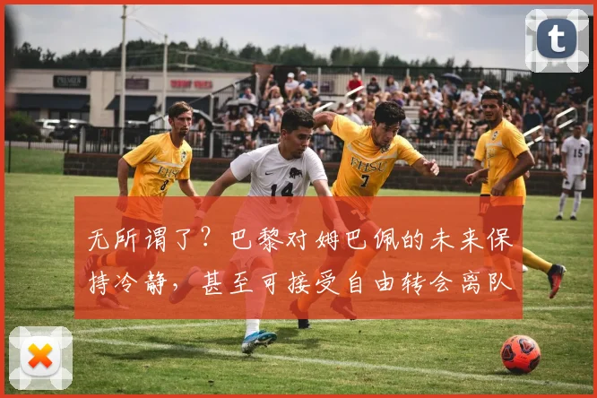 无所谓了？巴黎对姆巴佩的未来保持冷静，甚至可接受自由转会离队