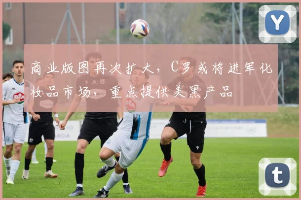 商业版图再次扩大，C罗或将进军化妆品市场，重点提供美黑产品