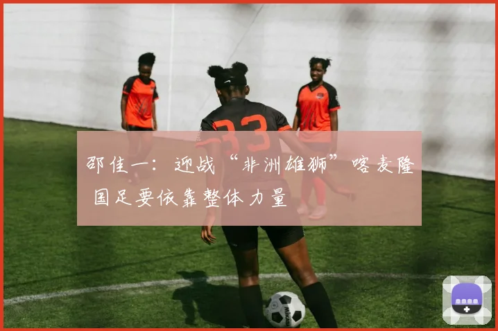 邵佳一：迎战“非洲雄狮”喀麦隆 国足要依靠整体力量