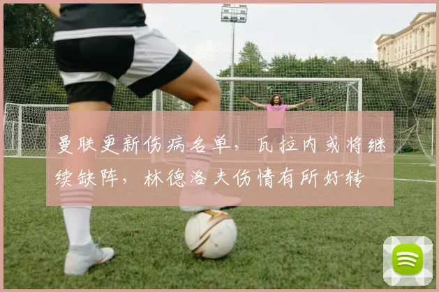 曼联更新伤病名单，瓦拉内或将继续缺阵，林德洛夫伤情有所好转