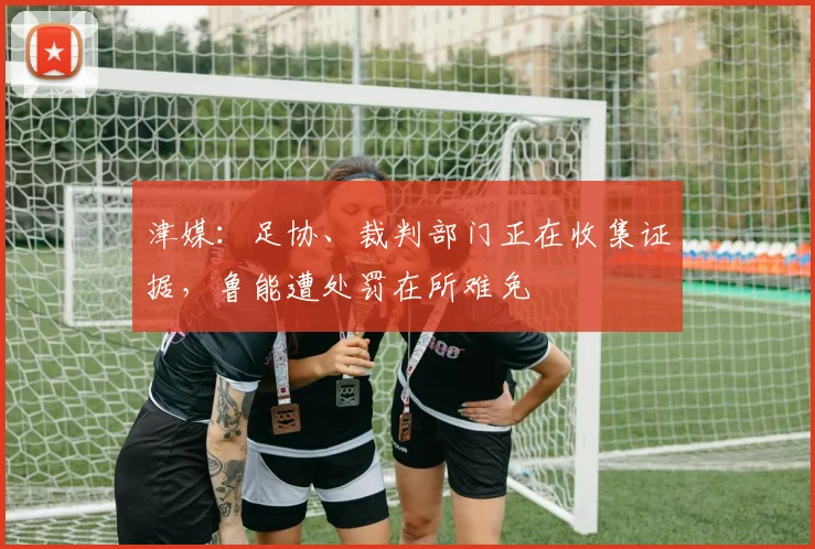 津媒：足协、裁判部门正在收集证据，鲁能遭处罚在所难免