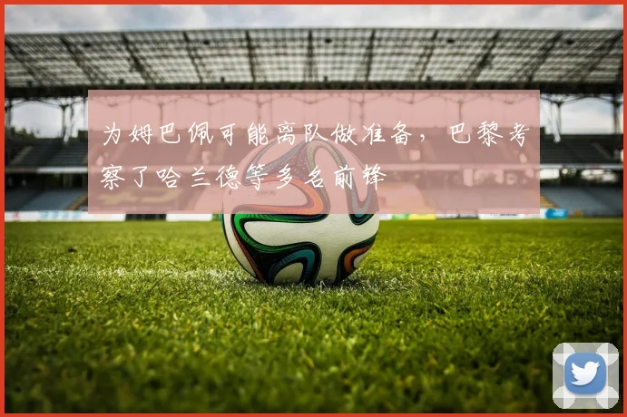 为姆巴佩可能离队做准备，巴黎考察了哈兰德等多名前锋