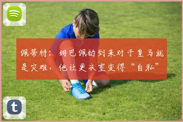 佩蒂特：姆巴佩的到来对于皇马就是灾难，他让更衣室变得“自私”