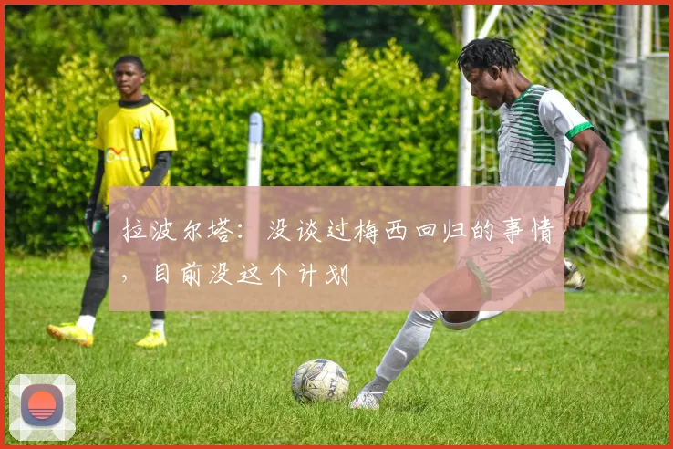 拉波尔塔：没谈过梅西回归的事情，目前没这个计划