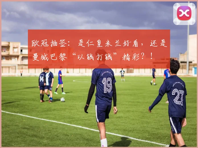 欧冠抽签：是仁皇米兰好看，还是曼城巴黎“以钱打钱”精彩？！