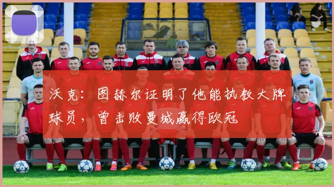 沃克：图赫尔证明了他能执教大牌球员，曾击败曼城赢得欧冠