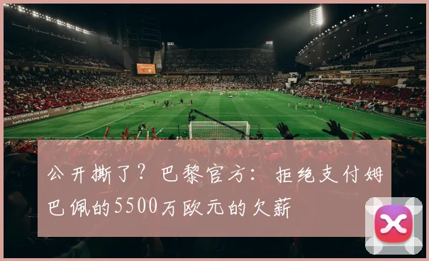 公开撕了？巴黎官方：拒绝支付姆巴佩的5500万欧元的欠薪