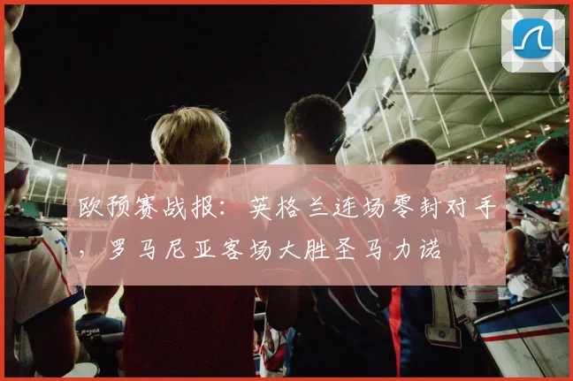欧预赛战报：英格兰连场零封对手，罗马尼亚客场大胜圣马力诺