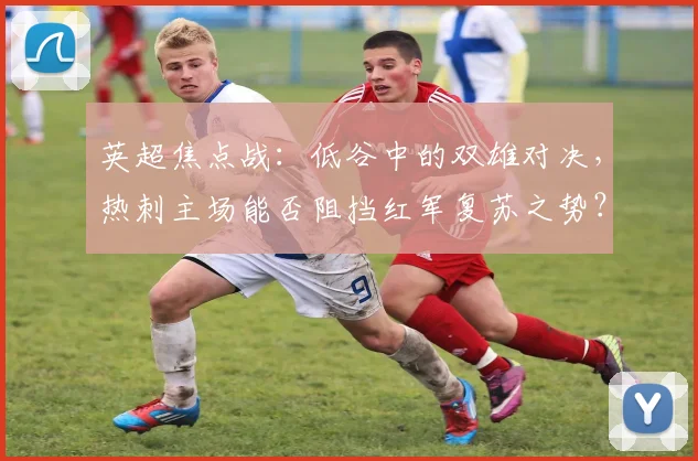 英超焦点战：低谷中的双雄对决，热刺主场能否阻挡红军复苏之势？