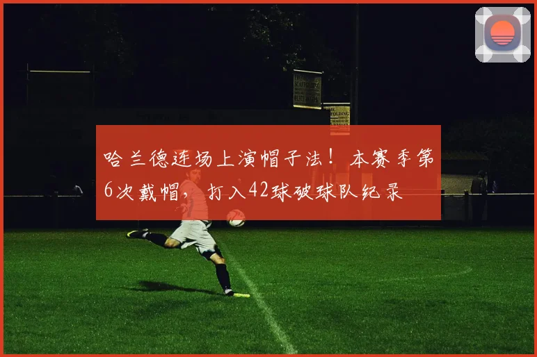 哈兰德连场上演帽子法！本赛季第6次戴帽，打入42球破球队纪录