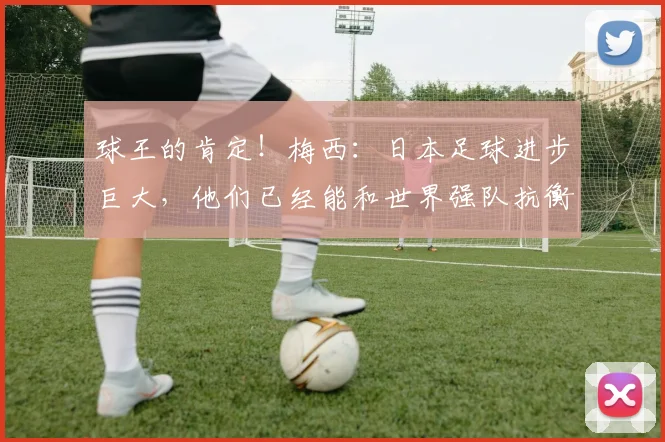 球王的肯定！梅西：日本足球进步巨大，他们已经能和世界强队抗衡