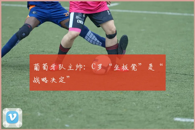 葡萄牙队主帅：C罗“坐板凳”是“战略决定”