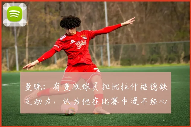 曼晚：有曼联球员担忧拉什福德缺乏动力，认为他在比赛中漫不经心