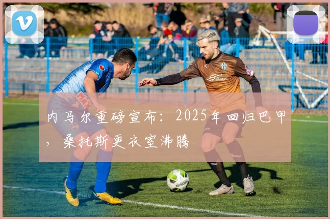 内马尔重磅宣布：2025年回归巴甲，桑托斯更衣室沸腾