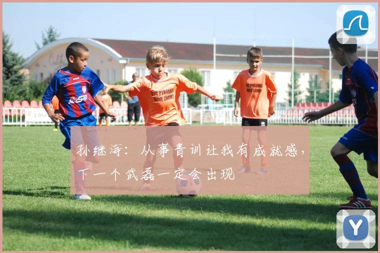 孙继海：从事青训让我有成就感，下一个武磊一定会出现