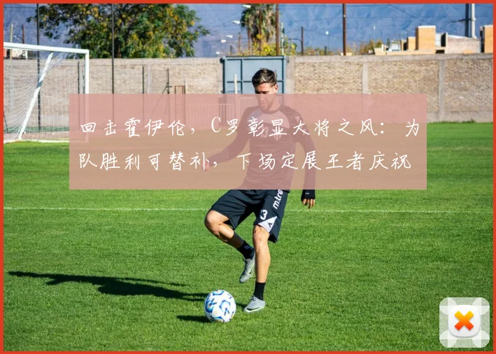 回击霍伊伦，C罗彰显大将之风：为队胜利可替补，下场定展王者庆祝
