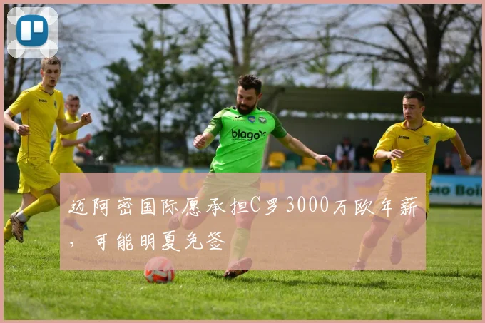 迈阿密国际愿承担C罗3000万欧年薪，可能明夏免签