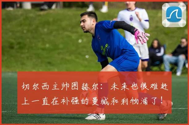 切尔西主帅图赫尔：未来也很难赶上一直在补强的曼城和利物浦了！