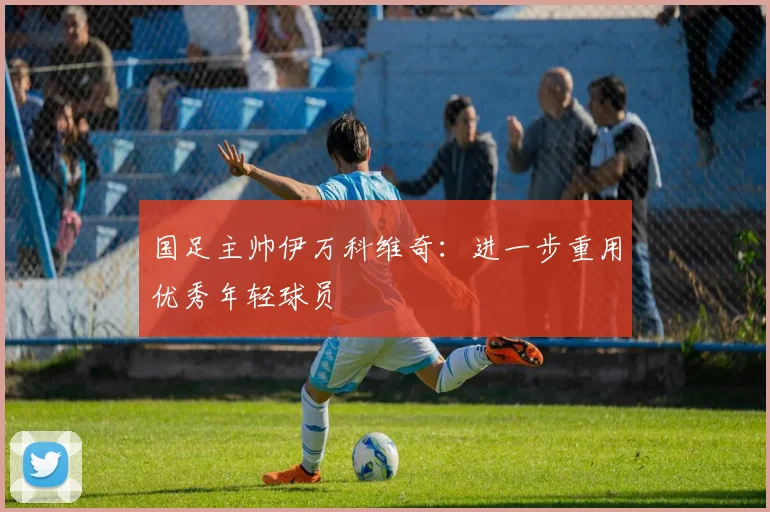 国足主帅伊万科维奇：进一步重用优秀年轻球员