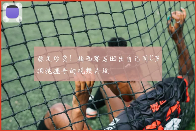 弥足珍贵！梅西赛后晒出自己同C罗拥抱握手的视频片段