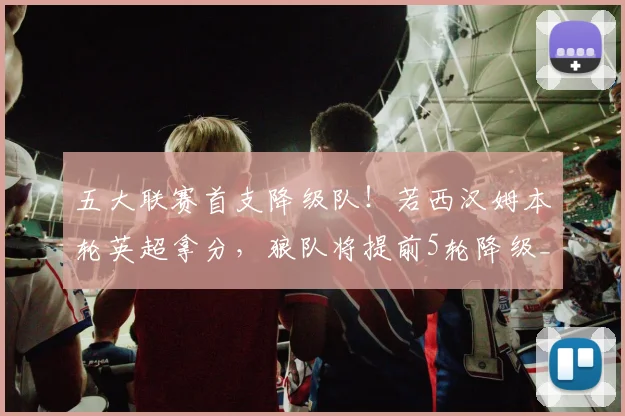 五大联赛首支降级队！若西汉姆本轮英超拿分，狼队将提前5轮降级_1