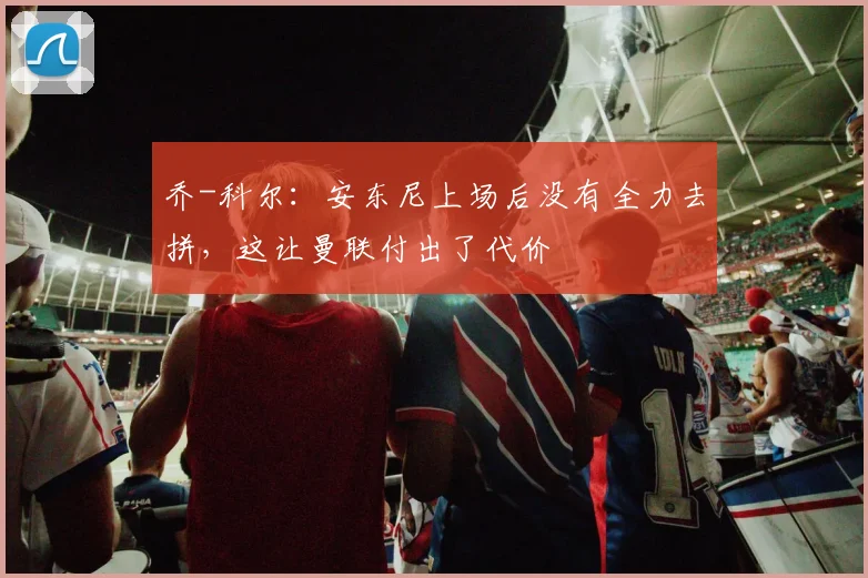 乔-科尔：安东尼上场后没有全力去拼，这让曼联付出了代价