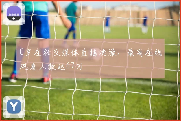 C罗在社交媒体直播洗澡，最高在线观看人数达67万