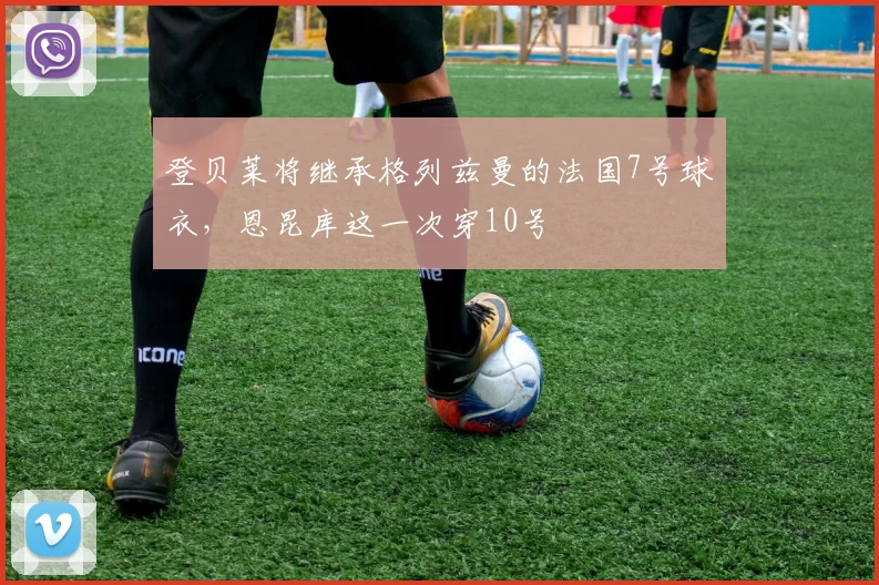 登贝莱将继承格列兹曼的法国7号球衣，恩昆库这一次穿10号