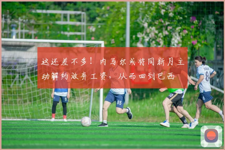 这还差不多！内马尔或将同新月主动解约放弃工资，从而回到巴西