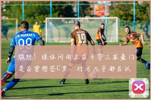 尴尬！媒体问询本菲卡等三家豪门是否曾想签C罗，对方几乎都否认