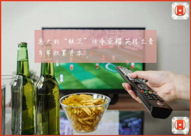意大利“铁卫”传承荣耀 英格兰青年军积累资本